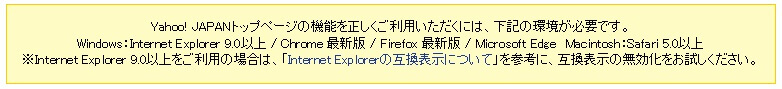 Yahoo! JAPANトップページの機能を正しくご利用いただくには、下記の環境が必要です。Windows:Internet Explorer 9.0以上 / Chrome 最新版 / Firefox 最新版 / Microsoft Edge\u3000Macintosh:Safari 5.0以上※Internet Explorer 9.0以上をご利用の場合は、「Internet Explorerの互換表示について」を参考に、互換表示の無効化をお試しください。